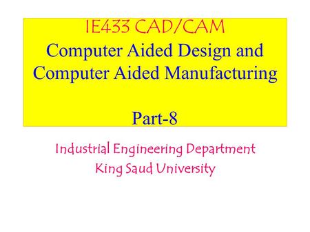 IE433 CAD/CAM Computer Aided Design and Computer Aided Manufacturing Part-8 Industrial Engineering Department King Saud University.