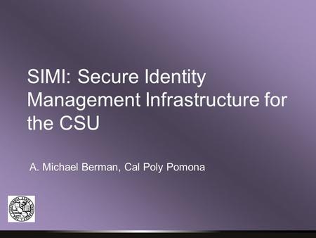 SIMI: Secure Identity Management Infrastructure for the CSU A. Michael Berman, Cal Poly Pomona.
