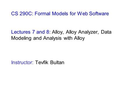 CS 290C: Formal Models for Web Software Lectures 7 and 8: Alloy, Alloy Analyzer, Data Modeling and Analysis with Alloy Instructor: Tevfik Bultan.