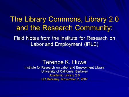 The Library Commons, Library 2.0 and the Research Community: Field Notes from the Institute for Research on Labor and Employment (IRLE) Terence K. Huwe.