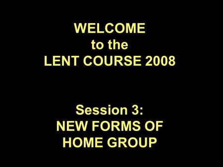 WELCOME to the LENT COURSE 2008 Session 3: NEW FORMS OF HOME GROUP.