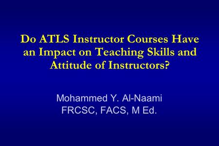 Do ATLS Instructor Courses Have an Impact on Teaching Skills and Attitude of Instructors? Mohammed Y. Al-Naami FRCSC, FACS, M Ed.