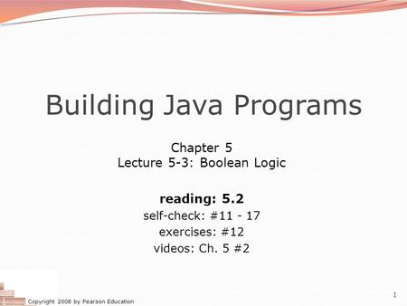 Copyright 2008 by Pearson Education 1 Building Java Programs Chapter 5 Lecture 5-3: Boolean Logic reading: 5.2 self-check: #11 - 17 exercises: #12 videos: