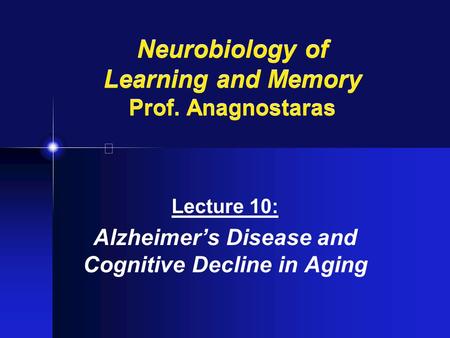 Neurobiology of Learning and Memory Prof. Anagnostaras Lecture 10: Alzheimer’s Disease and Cognitive Decline in Aging.