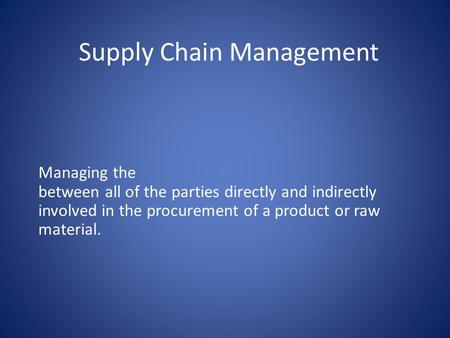 Supply Chain Management Managing the between all of the parties directly and indirectly involved in the procurement of a product or raw material.