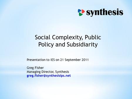 Social Complexity, Public Policy and Subsidiarity Presentation to IES on 21 September 2011 Greg Fisher Managing Director, Synthesis