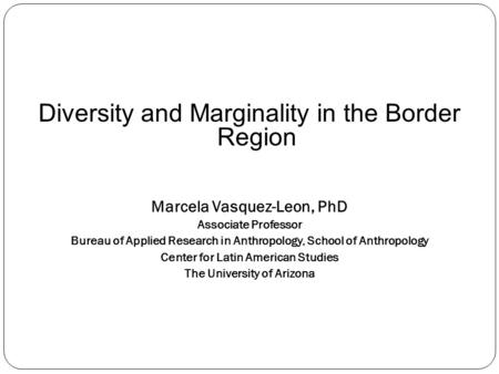 Diversity and Marginality in the Border Region Marcela Vasquez-Leon, PhD Associate Professor Bureau of Applied Research in Anthropology, School of Anthropology.