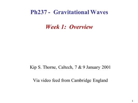 1 Ph237 - Gravitational Waves Week 1: Overview Kip S. Thorne, Caltech, 7 & 9 January 2001 Via video feed from Cambridge England.