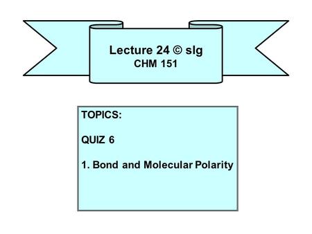 Lecture 24 © slg CHM 151 TOPICS: QUIZ 6 1. Bond and Molecular Polarity.