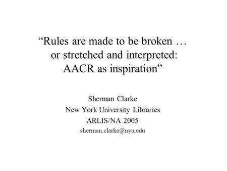 “Rules are made to be broken … or stretched and interpreted: AACR as inspiration” Sherman Clarke New York University Libraries ARLIS/NA 2005