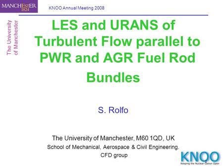1 KNOO Annual Meeting 2008 LES and URANS of Turbulent Flow parallel to PWR and AGR Fuel Rod Bundles S. Rolfo The University of Manchester, M60 1QD, UK.