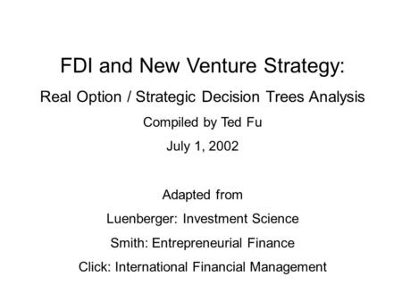 FDI and New Venture Strategy: Real Option / Strategic Decision Trees Analysis Compiled by Ted Fu July 1, 2002 Adapted from Luenberger: Investment Science.