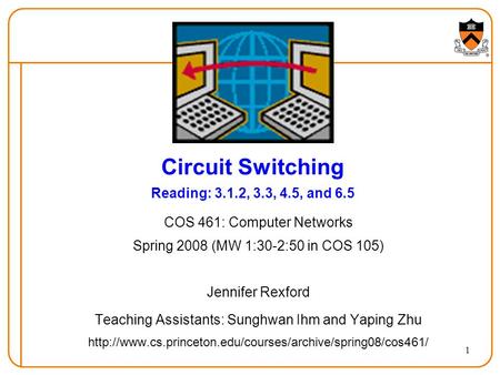 1 Circuit Switching Reading: 3.1.2, 3.3, 4.5, and 6.5 COS 461: Computer Networks Spring 2008 (MW 1:30-2:50 in COS 105) Jennifer Rexford Teaching Assistants: