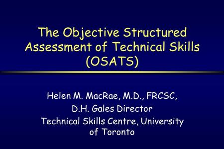 The Objective Structured Assessment of Technical Skills (OSATS) Helen M. MacRae, M.D., FRCSC, D.H. Gales Director Technical Skills Centre, University of.