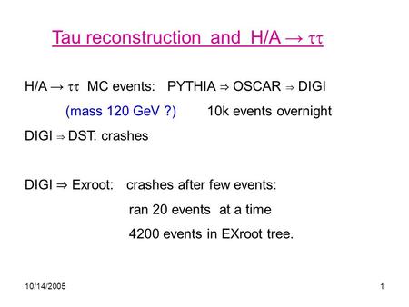 10/14/20051 Tau reconstruction and H/A →  H/A →  MC events: PYTHIA ⇒ OSCAR ⇒ DIGI (mass 120 GeV ?) 10k events overnight DIGI ⇒ DST: crashes DIGI ⇒