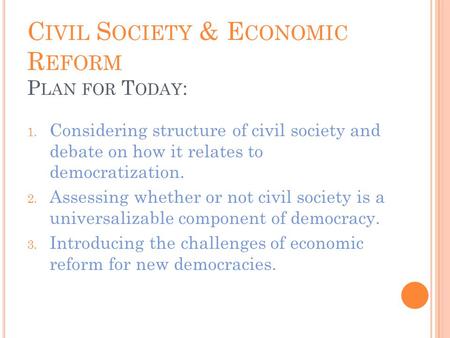 C IVIL S OCIETY & E CONOMIC R EFORM P LAN FOR T ODAY : 1. Considering structure of civil society and debate on how it relates to democratization. 2. Assessing.