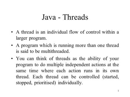 1 Java - Threads A thread is an individual flow of control within a larger program. A program which is running more than one thread is said to be multithreaded.
