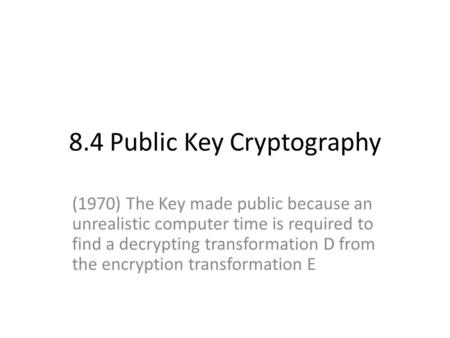 8.4 Public Key Cryptography (1970) The Key made public because an unrealistic computer time is required to find a decrypting transformation D from the.