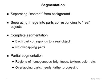 1Ellen L. Walker Segmentation Separating “content” from background Separating image into parts corresponding to “real” objects Complete segmentation Each.