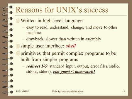 Unix Systems Administration 1Y. K. Chang Reasons for UNIX’s success 4 Written in high level language –easy to read, understand, change, and move to other.