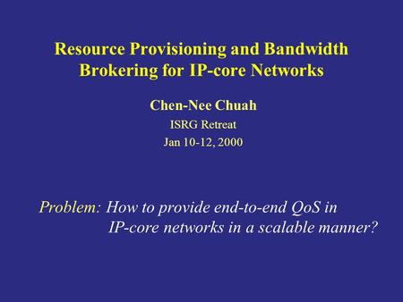 Resource Provisioning and Bandwidth Brokering for IP-core Networks Chen-Nee Chuah ISRG Retreat Jan 10-12, 2000 Problem: How to provide end-to-end QoS in.
