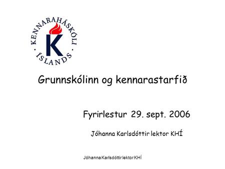Jóhanna Karlsdóttir lektor KHÍ Grunnskólinn og kennarastarfið Fyrirlestur 29. sept. 2006 Jóhanna Karlsdóttir lektor KHÍ.