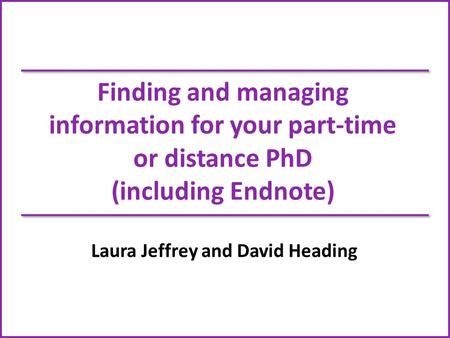 Finding and managing information for your part-time or distance PhD (including Endnote) Laura Jeffrey and David Heading.
