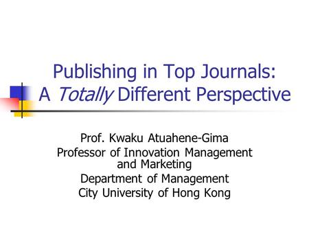Publishing in Top Journals: A Totally Different Perspective Prof. Kwaku Atuahene-Gima Professor of Innovation Management and Marketing Department of Management.