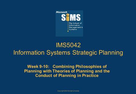 Copyright 2004 Monash University IMS5042 Information Systems Strategic Planning Week 9-10: Combining Philosophies of Planning with Theories of Planning.