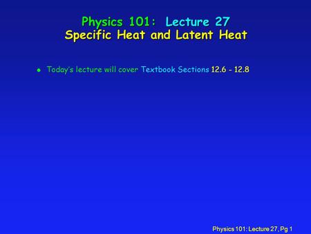 Physics 101: Lecture 27, Pg 1 Physics 101: Lecture 27 Specific Heat and Latent Heat l Today’s lecture will cover Textbook Sections 12.6 - 12.8.