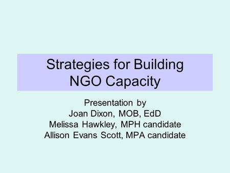 Strategies for Building NGO Capacity Presentation by Joan Dixon, MOB, EdD Melissa Hawkley, MPH candidate Allison Evans Scott, MPA candidate.