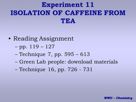 WWU -- Chemistry Experiment 11 ISOLATION OF CAFFEINE FROM TEA Reading Assignment –pp. 119 – 127 –Technique 7, pp. 595 – 613 –Green Lab people: download.
