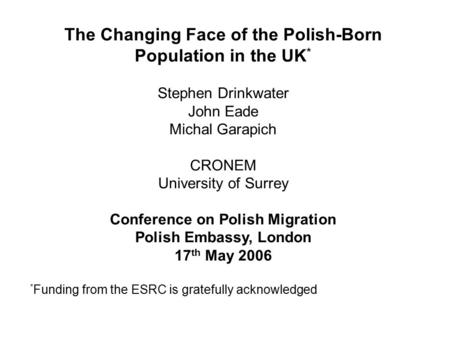 The Changing Face of the Polish-Born Population in the UK * Stephen Drinkwater John Eade Michal Garapich CRONEM University of Surrey Conference on Polish.