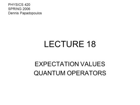 LECTURE 18 EXPECTATION VALUES QUANTUM OPERATORS PHYSICS 420 SPRING 2006 Dennis Papadopoulos.