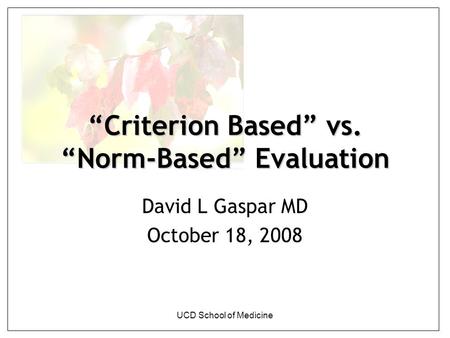 UCD School of Medicine “Criterion Based” vs. “Norm-Based” Evaluation David L Gaspar MD October 18, 2008.
