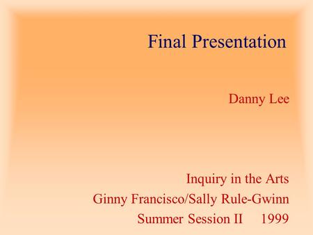 Final Presentation Danny Lee Inquiry in the Arts Ginny Francisco/Sally Rule-Gwinn Summer Session II 1999.