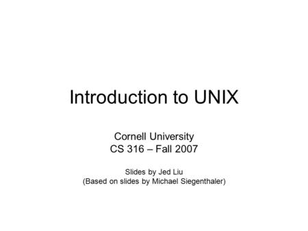 Introduction to UNIX Cornell University CS 316 – Fall 2007 Slides by Jed Liu (Based on slides by Michael Siegenthaler)