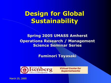 March 25, 2005 Design for Global Sustainability Spring 2005 UMASS Amherst Operations Research / Management Science Seminar Series Fuminori Toyasaki Virtual.