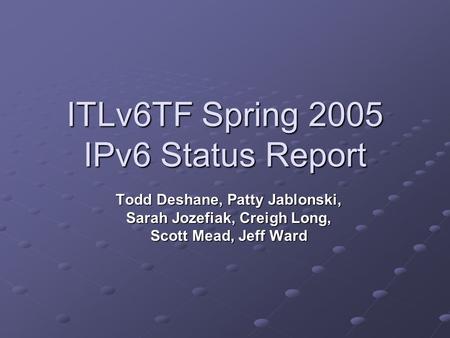 ITLv6TF Spring 2005 IPv6 Status Report Todd Deshane, Patty Jablonski, Sarah Jozefiak, Creigh Long, Scott Mead, Jeff Ward.
