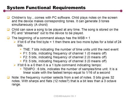 CSE466 Autumn ‘00- 1 System Functional Requirements  Children’s toy…comes with PC software. Child plays notes on the screen and the device makes corresponding.
