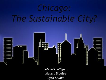 Chicago: The Sustainable City? Alena Smalligan Melissa Bradley Ryan Bruder Alena Smalligan Melissa Bradley Ryan Bruder.