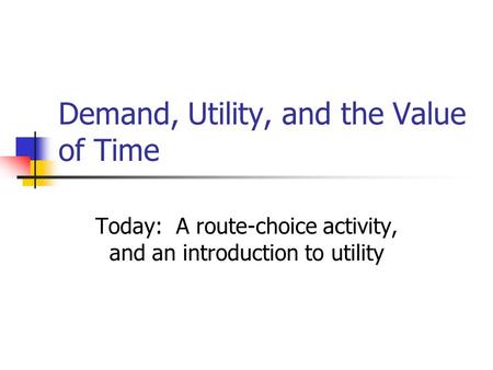 Demand, Utility, and the Value of Time Today: A route-choice activity, and an introduction to utility.