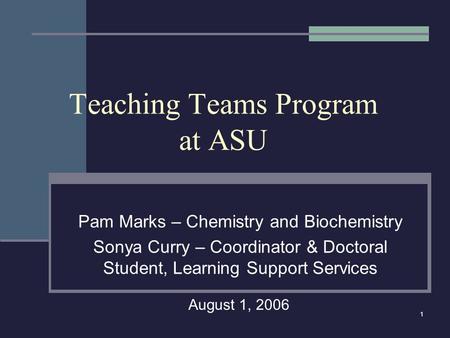 1 Teaching Teams Program at ASU Pam Marks – Chemistry and Biochemistry Sonya Curry – Coordinator & Doctoral Student, Learning Support Services August 1,