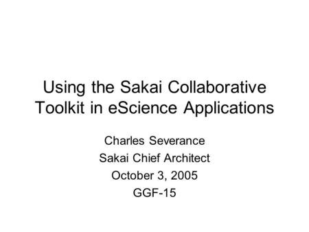 Using the Sakai Collaborative Toolkit in eScience Applications Charles Severance Sakai Chief Architect October 3, 2005 GGF-15.