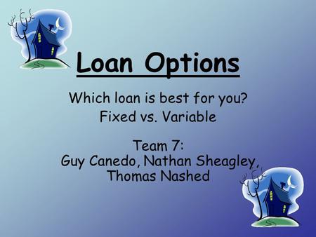 Loan Options Which loan is best for you? Fixed vs. Variable Team 7: Guy Canedo, Nathan Sheagley, Thomas Nashed.