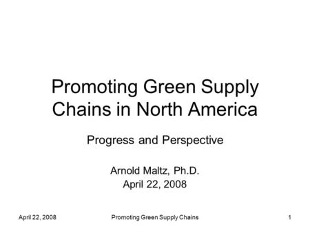April 22, 2008Promoting Green Supply Chains1 Promoting Green Supply Chains in North America Progress and Perspective Arnold Maltz, Ph.D. April 22, 2008.