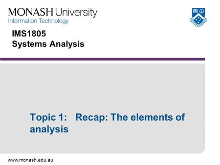 Www.monash.edu.au IMS1805 Systems Analysis Topic 1: Recap: The elements of analysis.