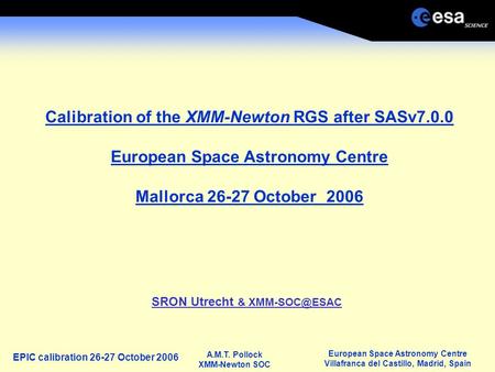 European Space Astronomy Centre Villafranca del Castillo, Madrid, Spain A.M.T. Pollock XMM-Newton SOC EPIC calibration 26-27 October 2006 Calibration of.