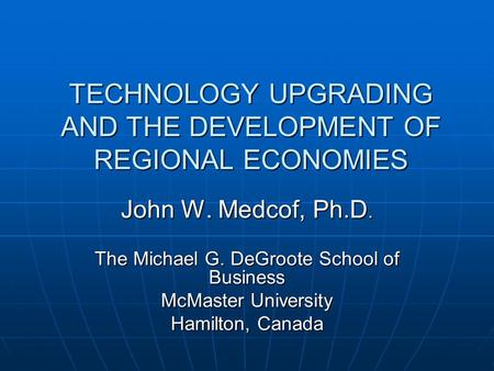 TECHNOLOGY UPGRADING AND THE DEVELOPMENT OF REGIONAL ECONOMIES John W. Medcof, Ph.D. The Michael G. DeGroote School of Business McMaster University Hamilton,
