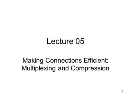 1 Lecture 05 Making Connections Efficient: Multiplexing and Compression.